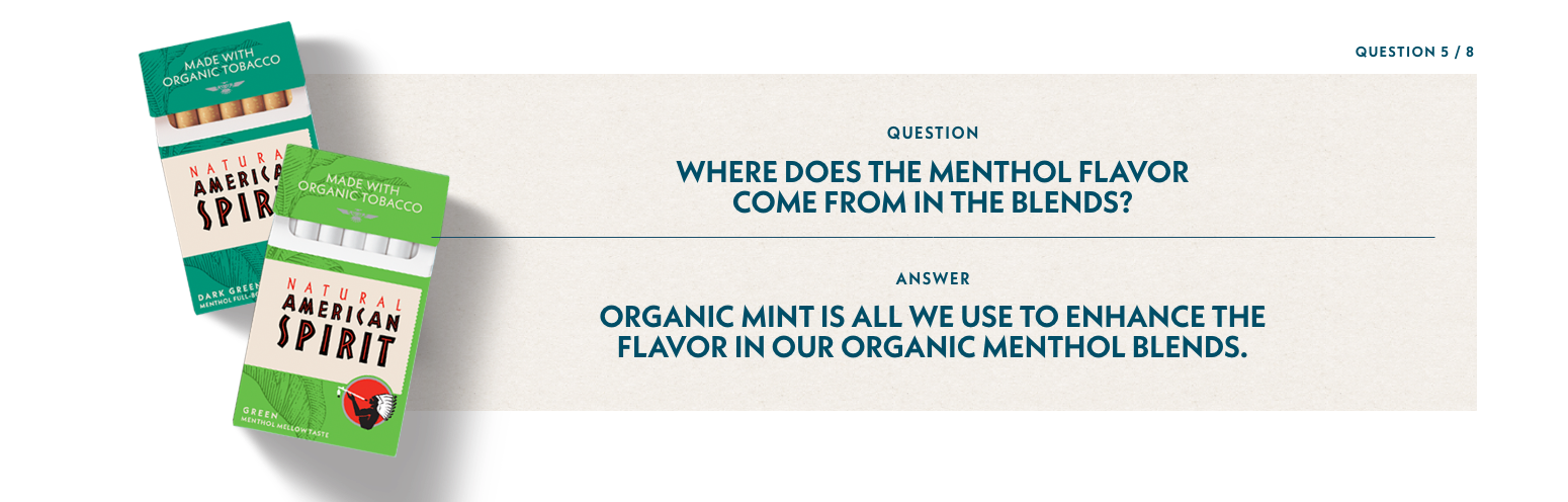 Q5: Where does the menthol flavor come from in those blends? A5: Organic mint is all we use to enhance the flavor in our organic menthol blends.