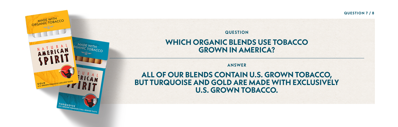Q7: Which organic blends use tobacco grown in America? A7: All of our blends contain U.S. Grown tobacco but turquoise and gold are made with exclusively U.S. Grown tobacco