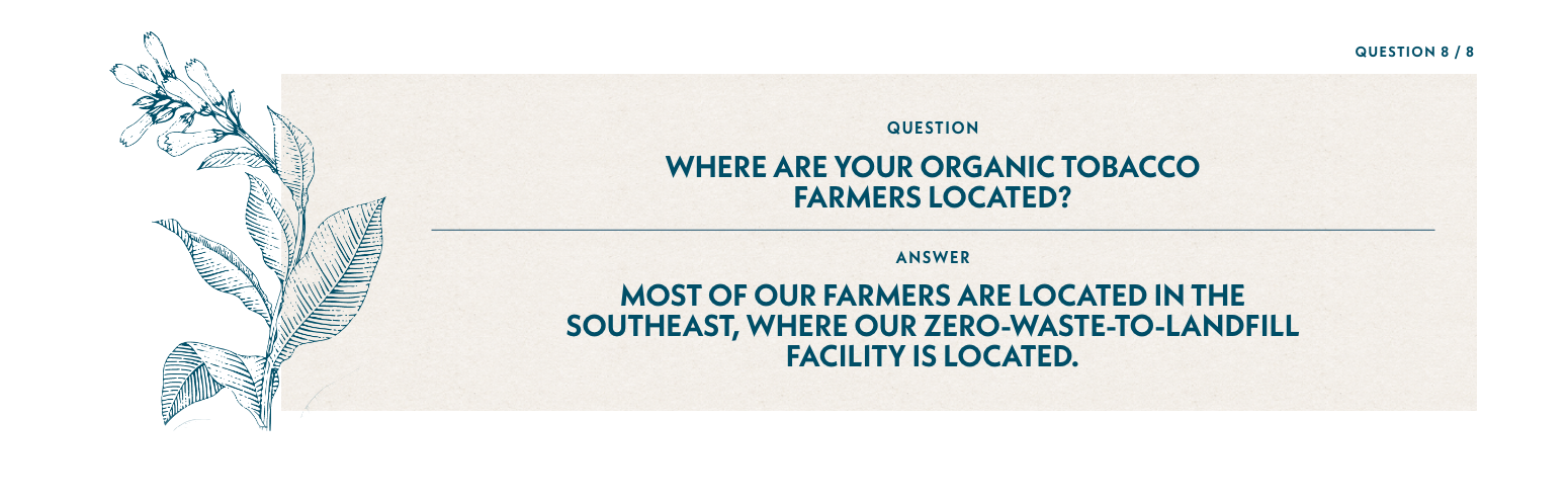 Q8: Where are your organic tobacco farmers located? A7: Most of our farmers are located in the southeast, where our zero-waste-to-landfill facility is located.
